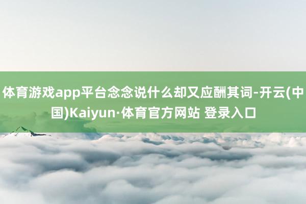 體育游戲app平臺念念說什么卻又應(yīng)酬其詞-開云(中國)Kaiyun·體育官方網(wǎng)站 登錄入口