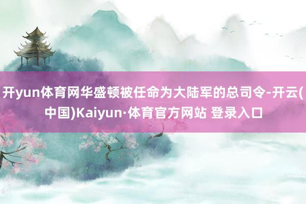 開yun體育網(wǎng)華盛頓被任命為大陸軍的總司令-開云(中國)Kaiyun·體育官方網(wǎng)站 登錄入口